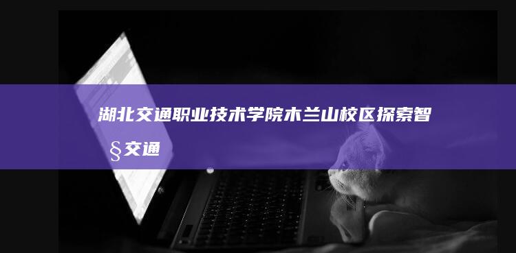 湖北交通职业技术学院木兰山校区：探索智慧交通的绿色教育新篇章